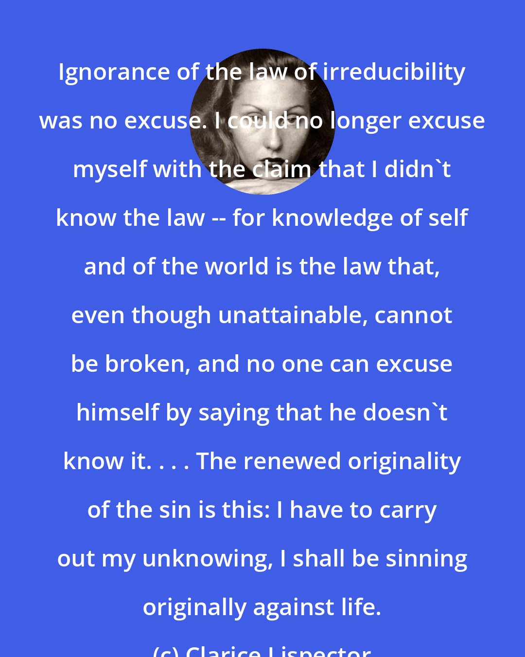 Clarice Lispector: Ignorance of the law of irreducibility was no excuse. I could no longer excuse myself with the claim that I didn't know the law -- for knowledge of self and of the world is the law that, even though unattainable, cannot be broken, and no one can excuse himself by saying that he doesn't know it. . . . The renewed originality of the sin is this: I have to carry out my unknowing, I shall be sinning originally against life.