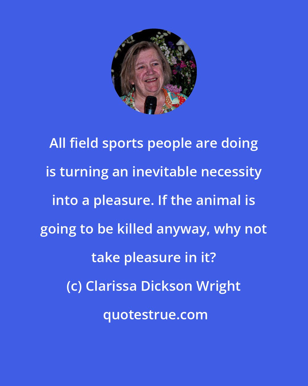 Clarissa Dickson Wright: All field sports people are doing is turning an inevitable necessity into a pleasure. If the animal is going to be killed anyway, why not take pleasure in it?