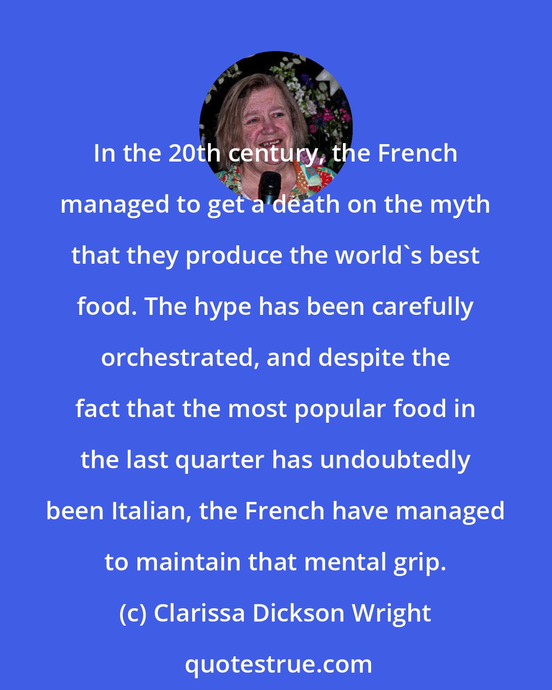 Clarissa Dickson Wright: In the 20th century, the French managed to get a death on the myth that they produce the world's best food. The hype has been carefully orchestrated, and despite the fact that the most popular food in the last quarter has undoubtedly been Italian, the French have managed to maintain that mental grip.