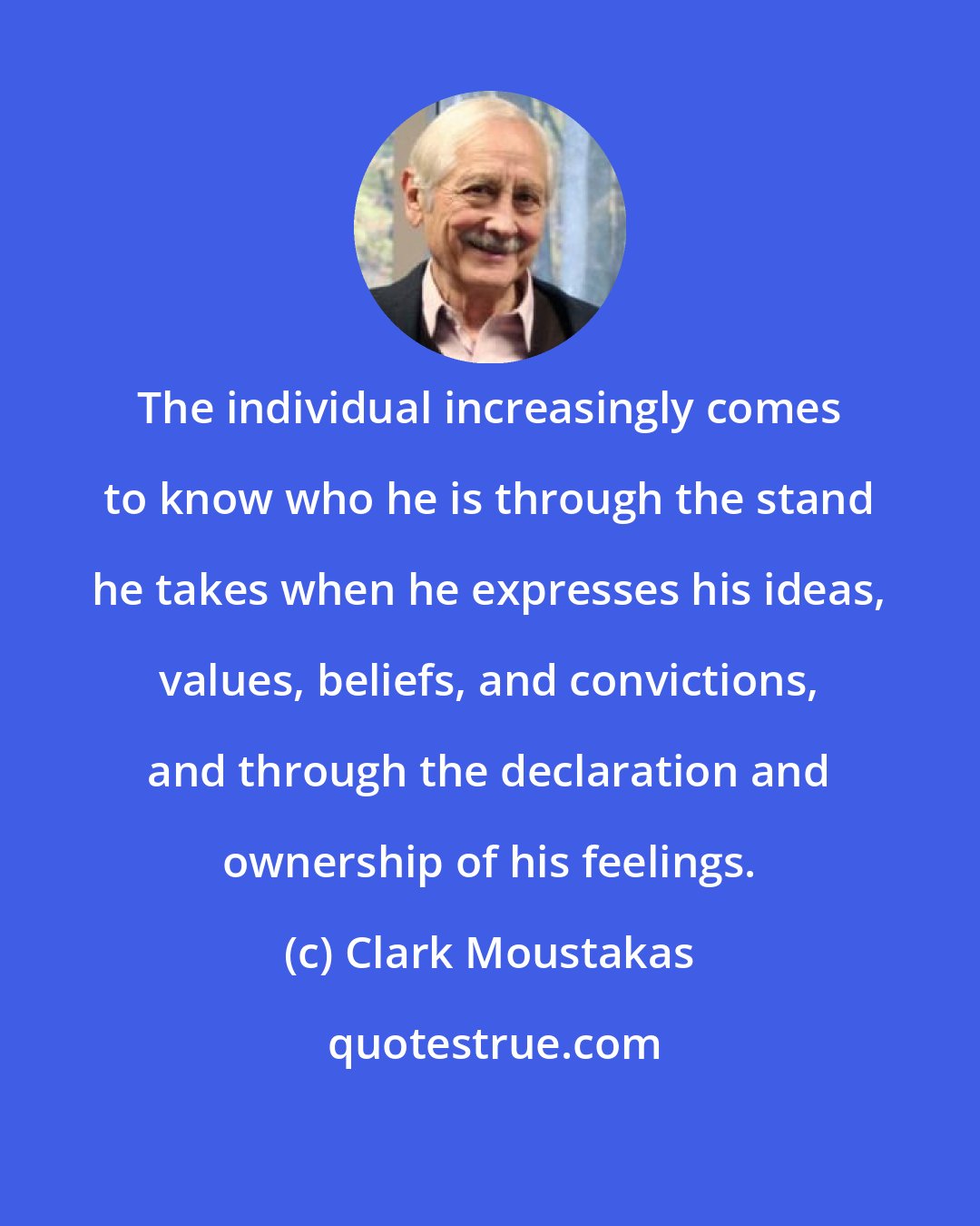 Clark Moustakas: The individual increasingly comes to know who he is through the stand he takes when he expresses his ideas, values, beliefs, and convictions, and through the declaration and ownership of his feelings.