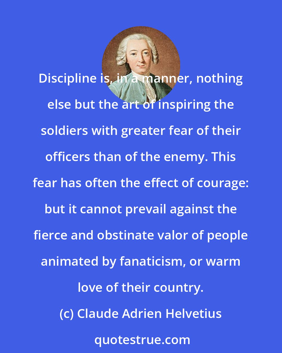 Claude Adrien Helvetius: Discipline is, in a manner, nothing else but the art of inspiring the soldiers with greater fear of their officers than of the enemy. This fear has often the effect of courage: but it cannot prevail against the fierce and obstinate valor of people animated by fanaticism, or warm love of their country.