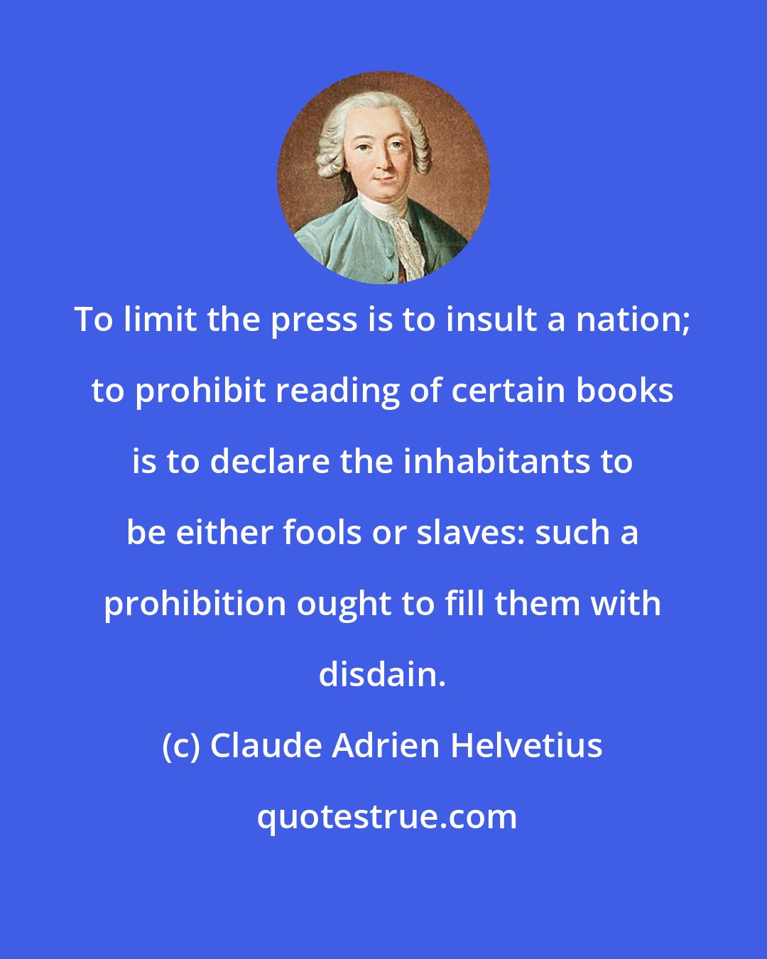Claude Adrien Helvetius: To limit the press is to insult a nation; to prohibit reading of certain books is to declare the inhabitants to be either fools or slaves: such a prohibition ought to fill them with disdain.