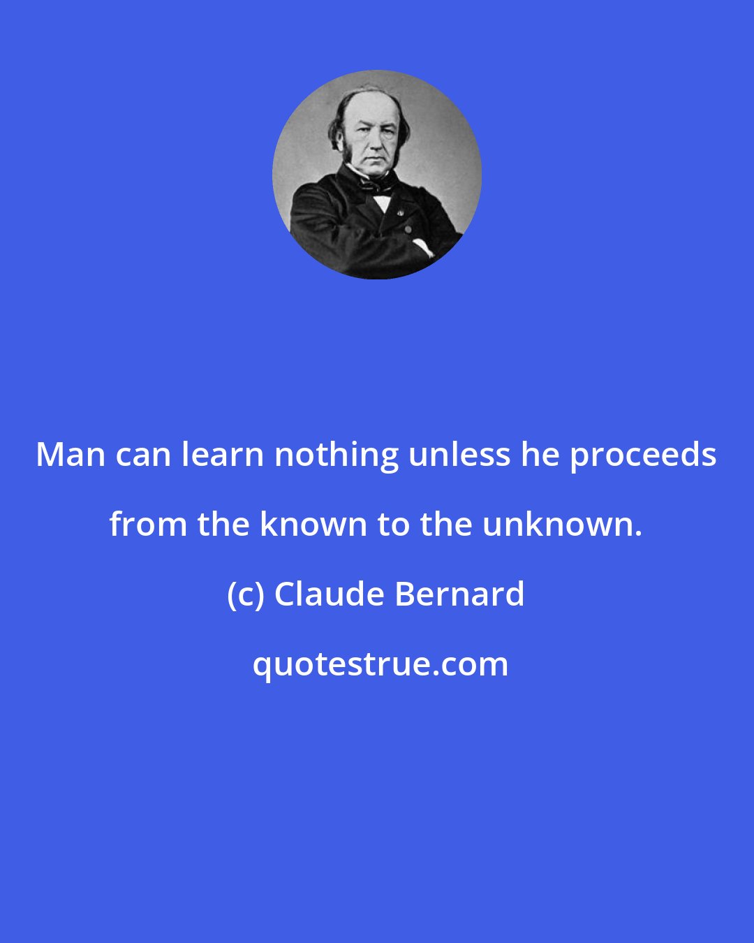 Claude Bernard: Man can learn nothing unless he proceeds from the known to the unknown.