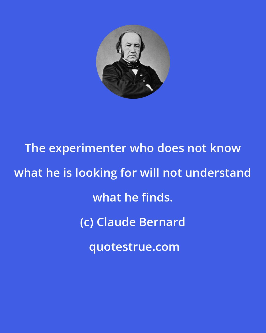 Claude Bernard: The experimenter who does not know what he is looking for will not understand what he finds.