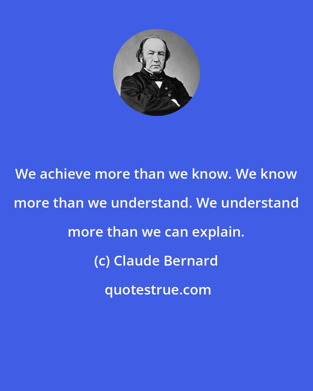 Claude Bernard: We achieve more than we know. We know more than we understand. We understand more than we can explain.