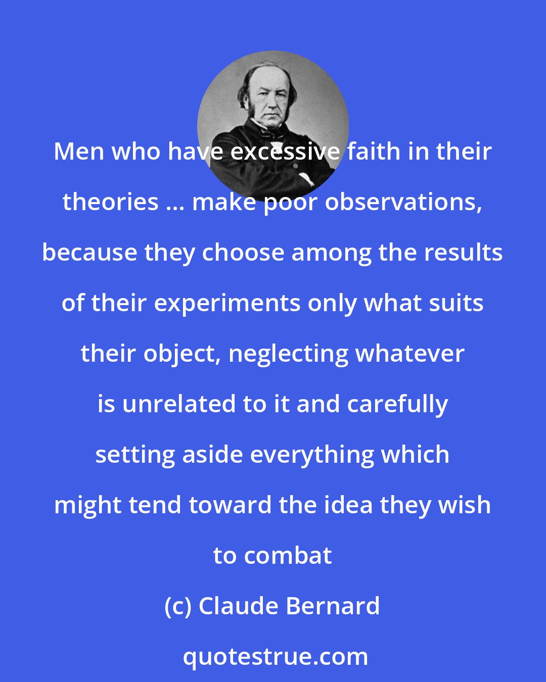 Claude Bernard: Men who have excessive faith in their theories ... make poor observations, because they choose among the results of their experiments only what suits their object, neglecting whatever is unrelated to it and carefully setting aside everything which might tend toward the idea they wish to combat
