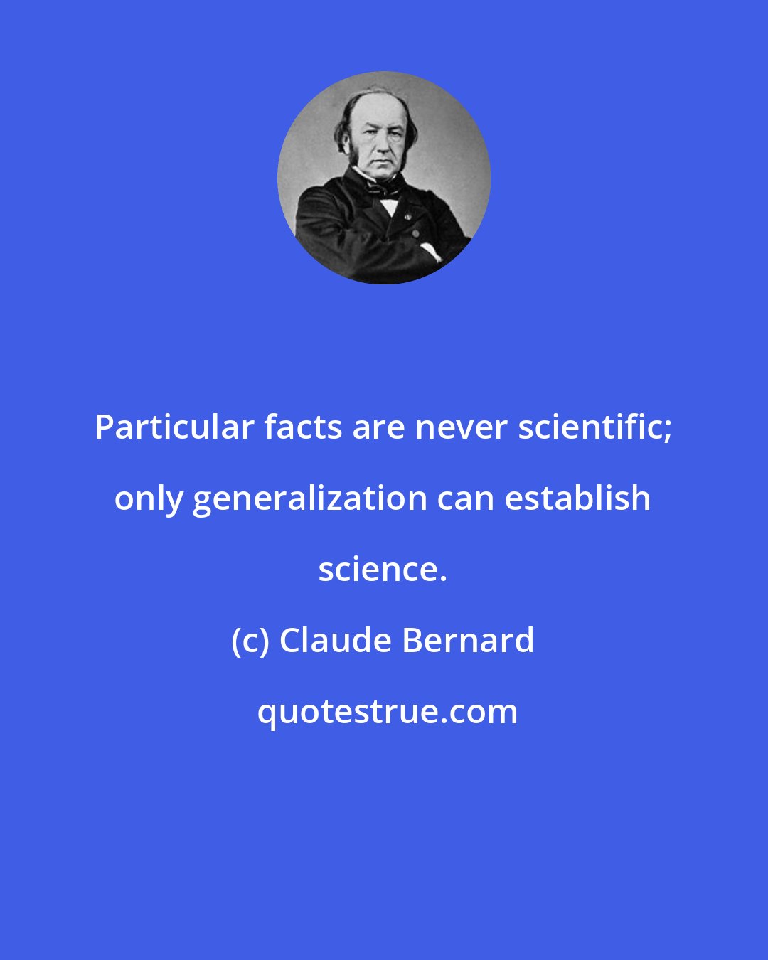 Claude Bernard: Particular facts are never scientific; only generalization can establish science.