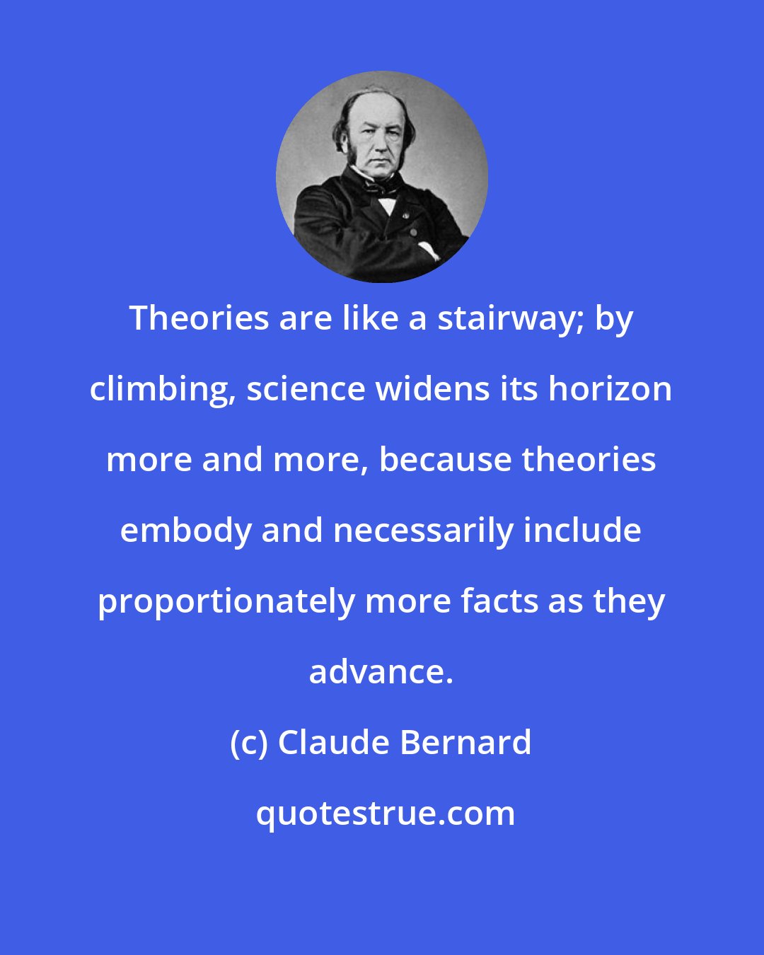 Claude Bernard: Theories are like a stairway; by climbing, science widens its horizon more and more, because theories embody and necessarily include proportionately more facts as they advance.