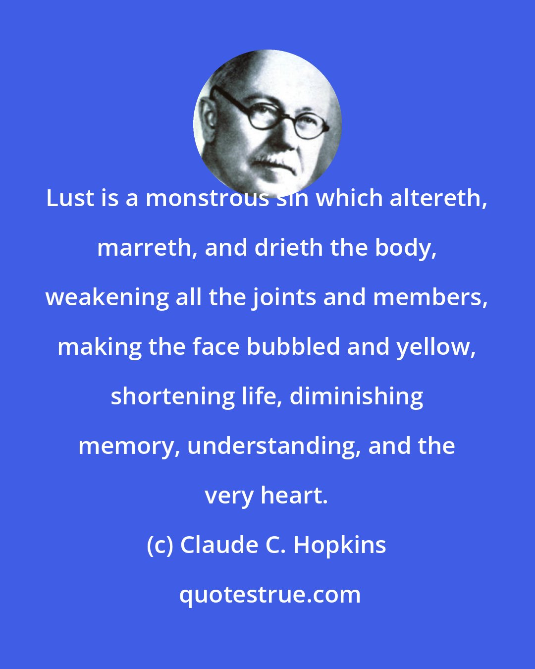 Claude C. Hopkins: Lust is a monstrous sin which altereth, marreth, and drieth the body, weakening all the joints and members, making the face bubbled and yellow, shortening life, diminishing memory, understanding, and the very heart.