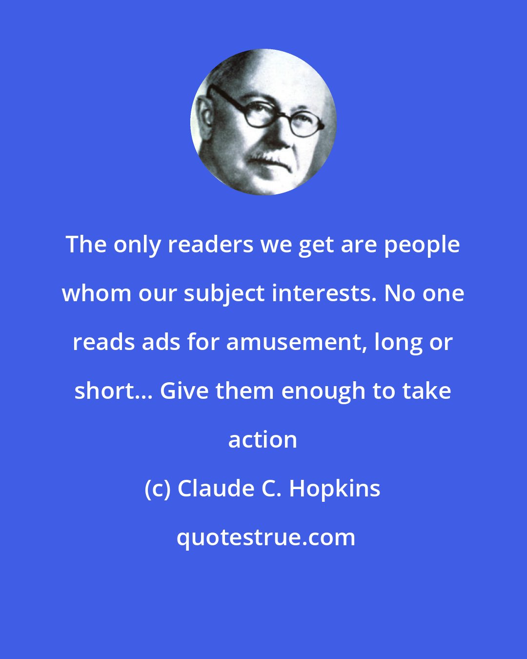 Claude C. Hopkins: The only readers we get are people whom our subject interests. No one reads ads for amusement, long or short... Give them enough to take action