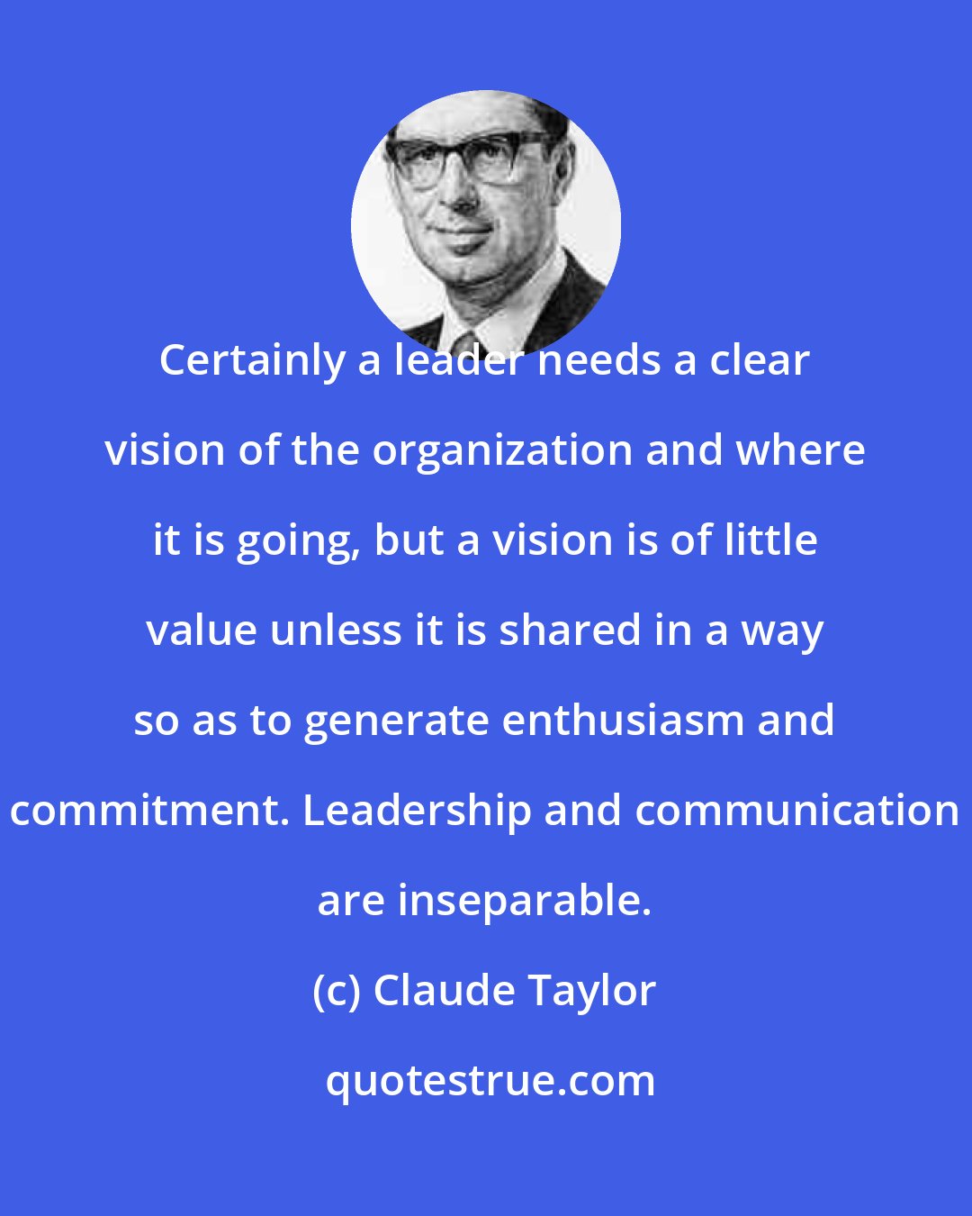 Claude Taylor: Certainly a leader needs a clear vision of the organization and where it is going, but a vision is of little value unless it is shared in a way so as to generate enthusiasm and commitment. Leadership and communication are inseparable.