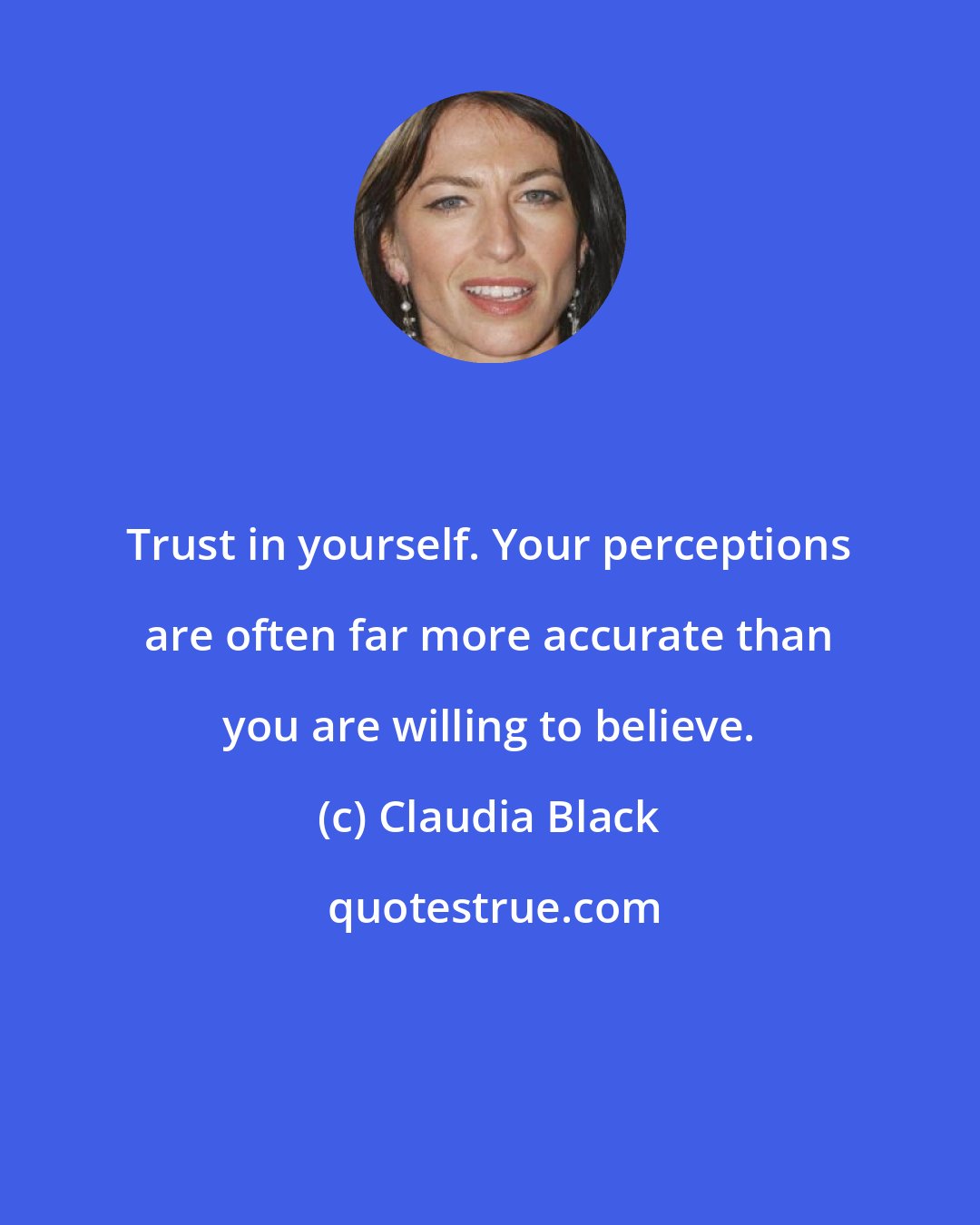 Claudia Black: Trust in yourself. Your perceptions are often far more accurate than you are willing to believe.