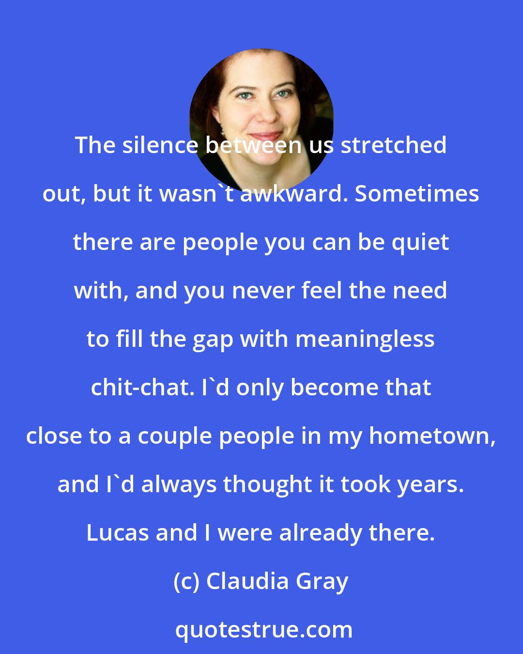 Claudia Gray: The silence between us stretched out, but it wasn't awkward. Sometimes there are people you can be quiet with, and you never feel the need to fill the gap with meaningless chit-chat. I'd only become that close to a couple people in my hometown, and I'd always thought it took years. Lucas and I were already there.
