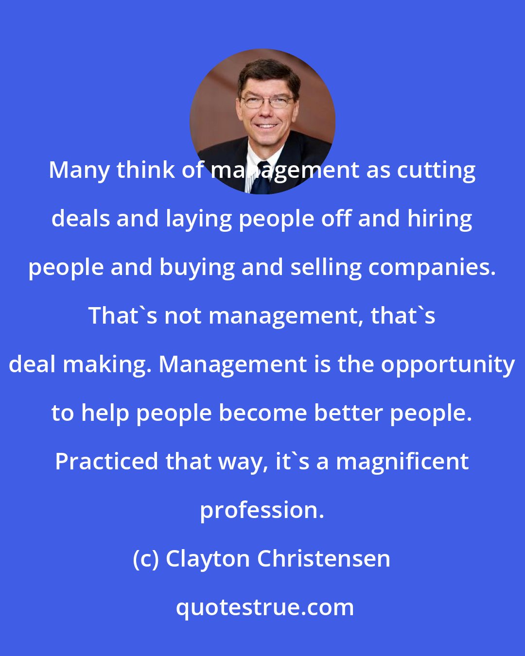 Clayton Christensen: Many think of management as cutting deals and laying people off and hiring people and buying and selling companies. That's not management, that's deal making. Management is the opportunity to help people become better people. Practiced that way, it's a magnificent profession.