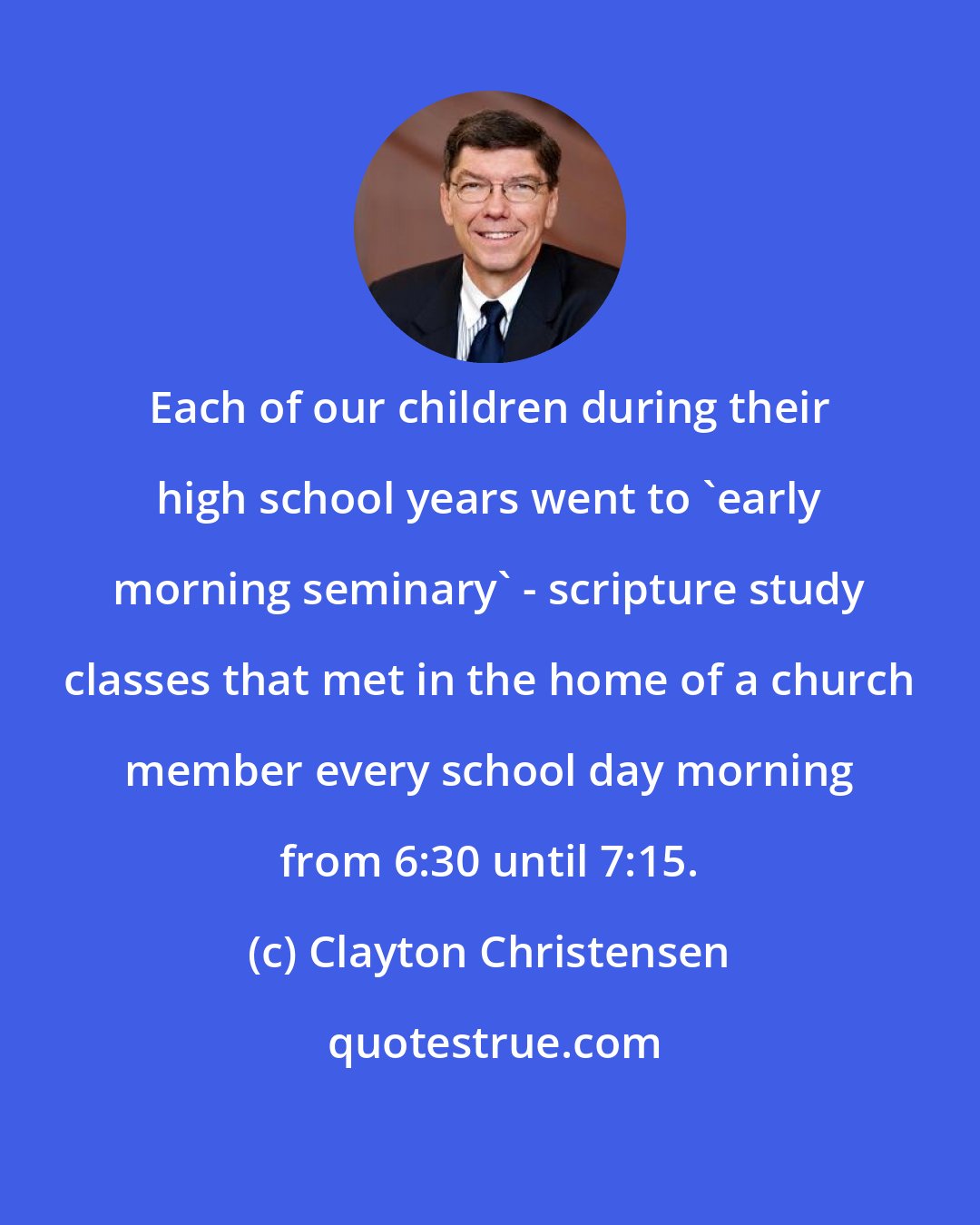 Clayton Christensen: Each of our children during their high school years went to 'early morning seminary' - scripture study classes that met in the home of a church member every school day morning from 6:30 until 7:15.
