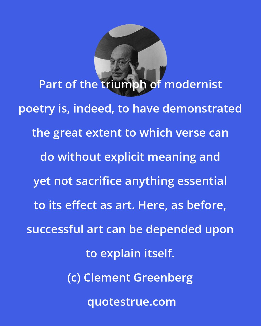Clement Greenberg: Part of the triumph of modernist poetry is, indeed, to have demonstrated the great extent to which verse can do without explicit meaning and yet not sacrifice anything essential to its effect as art. Here, as before, successful art can be depended upon to explain itself.