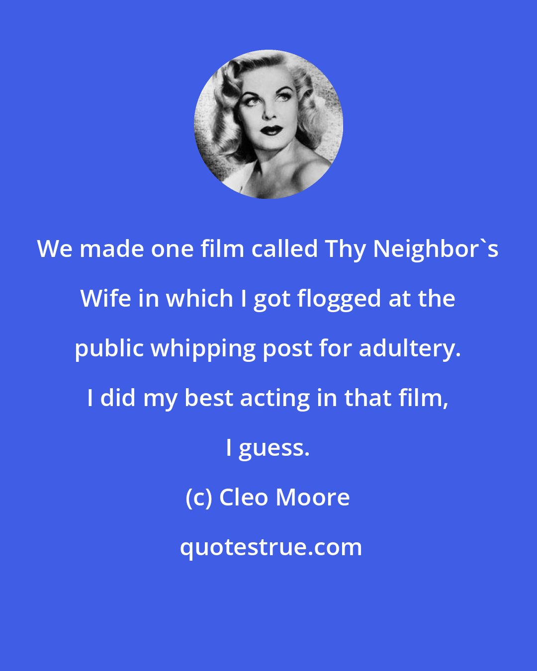 Cleo Moore: We made one film called Thy Neighbor's Wife in which I got flogged at the public whipping post for adultery. I did my best acting in that film, I guess.