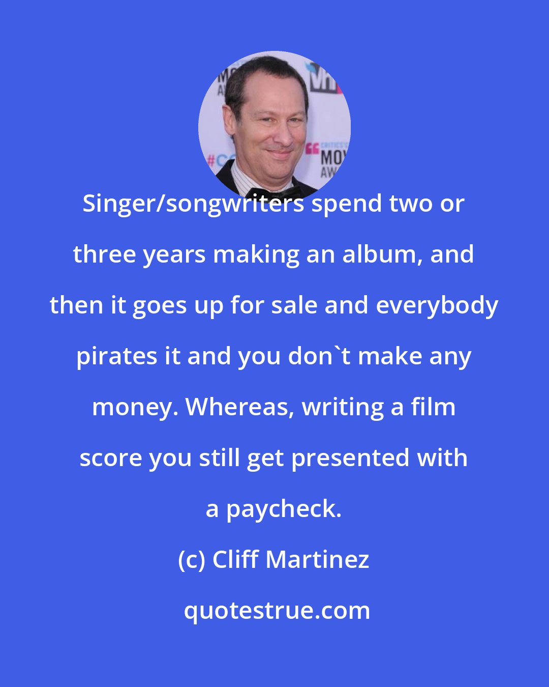 Cliff Martinez: Singer/songwriters spend two or three years making an album, and then it goes up for sale and everybody pirates it and you don't make any money. Whereas, writing a film score you still get presented with a paycheck.