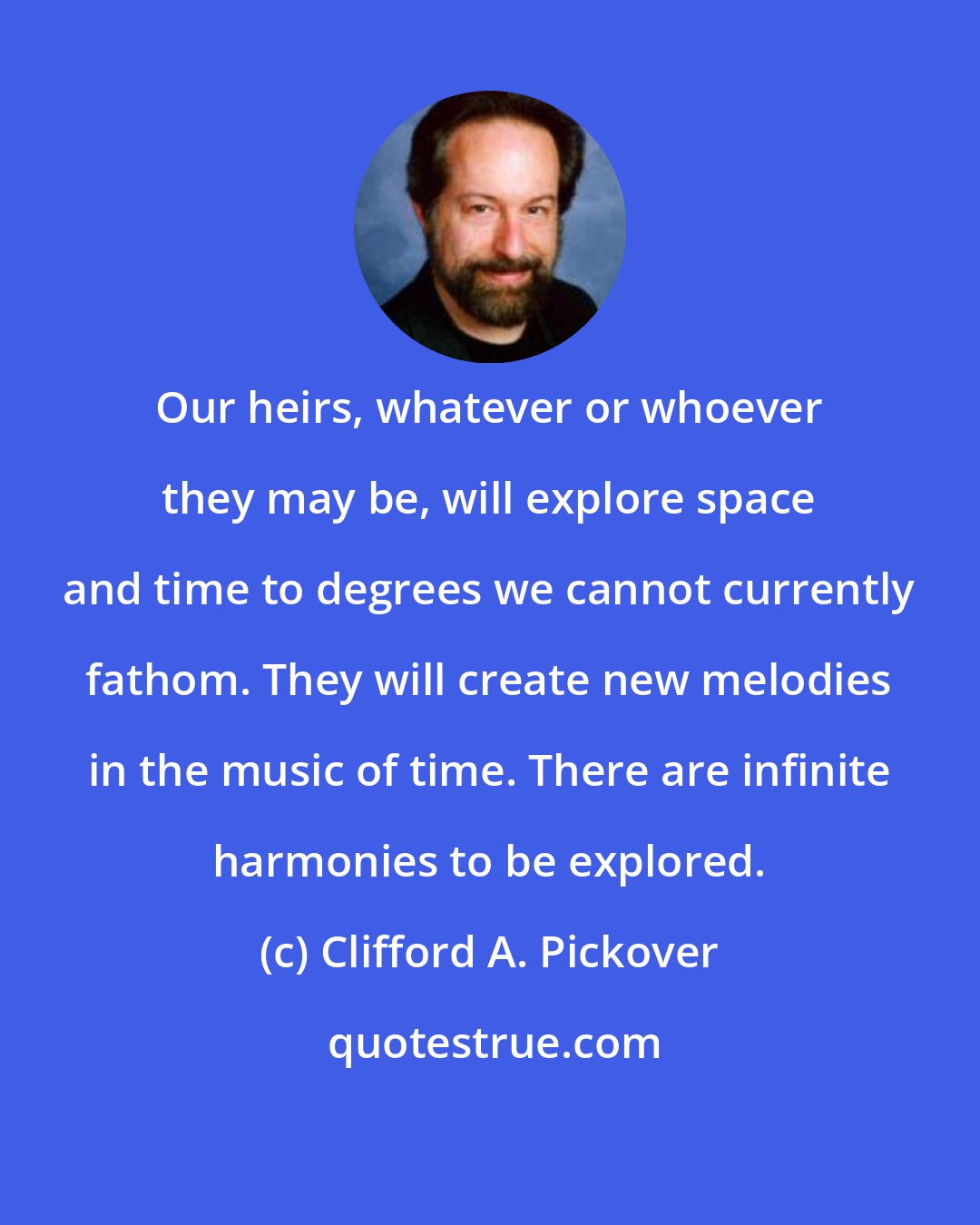 Clifford A. Pickover: Our heirs, whatever or whoever they may be, will explore space and time to degrees we cannot currently fathom. They will create new melodies in the music of time. There are infinite harmonies to be explored.