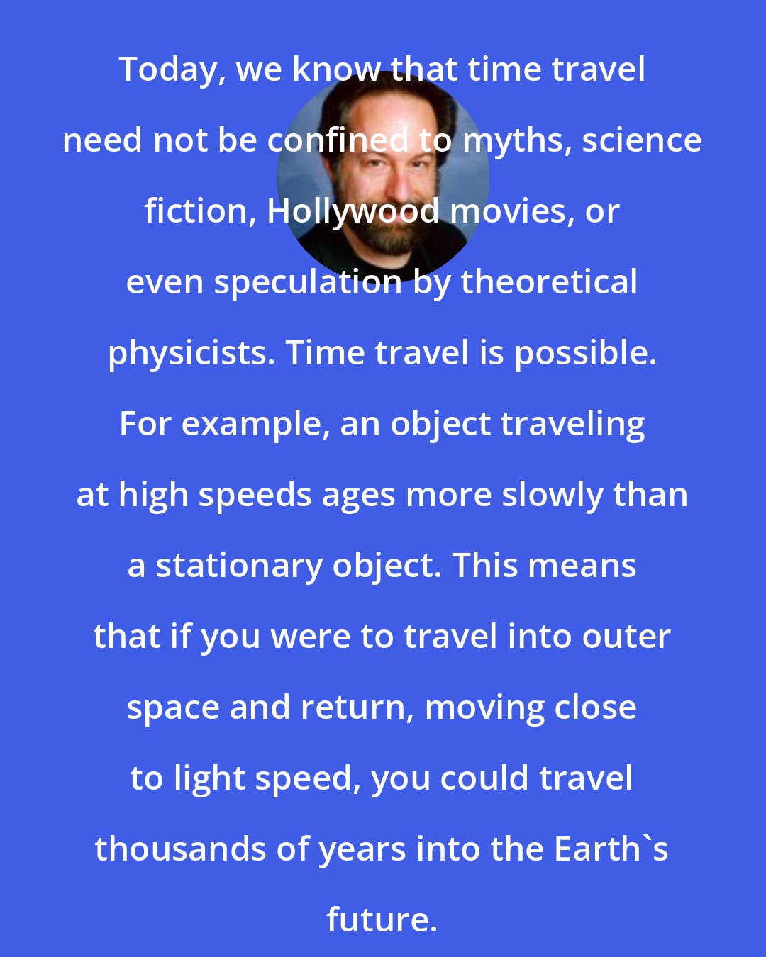 Clifford A. Pickover: Today, we know that time travel need not be confined to myths, science fiction, Hollywood movies, or even speculation by theoretical physicists. Time travel is possible. For example, an object traveling at high speeds ages more slowly than a stationary object. This means that if you were to travel into outer space and return, moving close to light speed, you could travel thousands of years into the Earth's future.