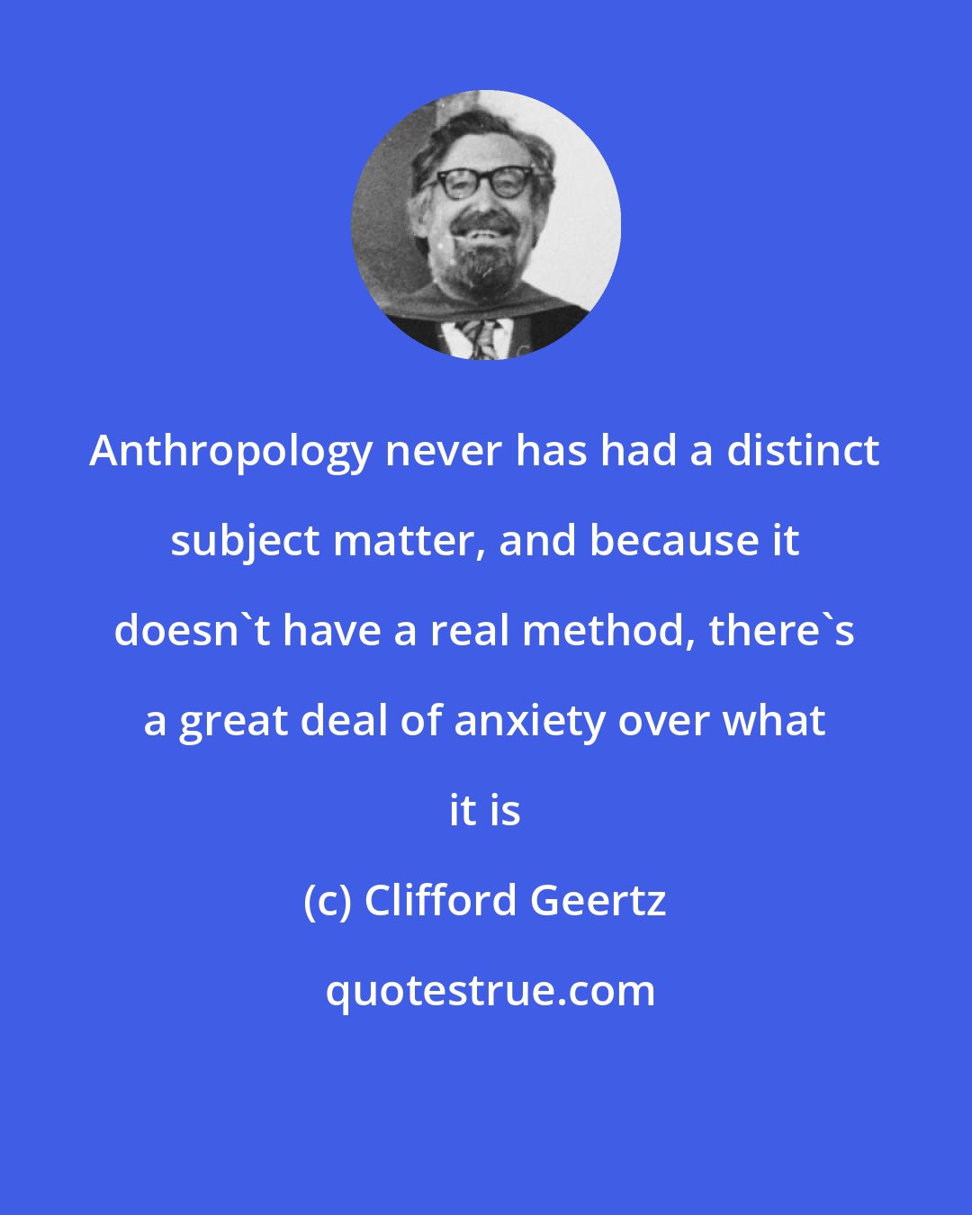 Clifford Geertz: Anthropology never has had a distinct subject matter, and because it doesn't have a real method, there's a great deal of anxiety over what it is