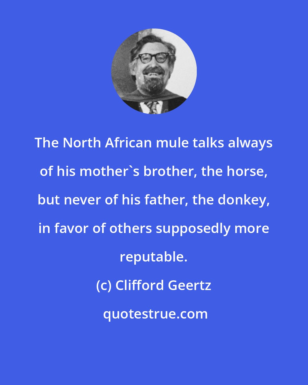 Clifford Geertz: The North African mule talks always of his mother's brother, the horse, but never of his father, the donkey, in favor of others supposedly more reputable.