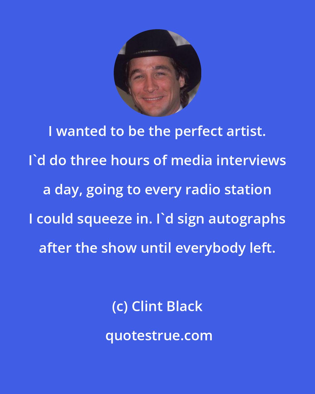 Clint Black: I wanted to be the perfect artist. I'd do three hours of media interviews a day, going to every radio station I could squeeze in. I'd sign autographs after the show until everybody left.