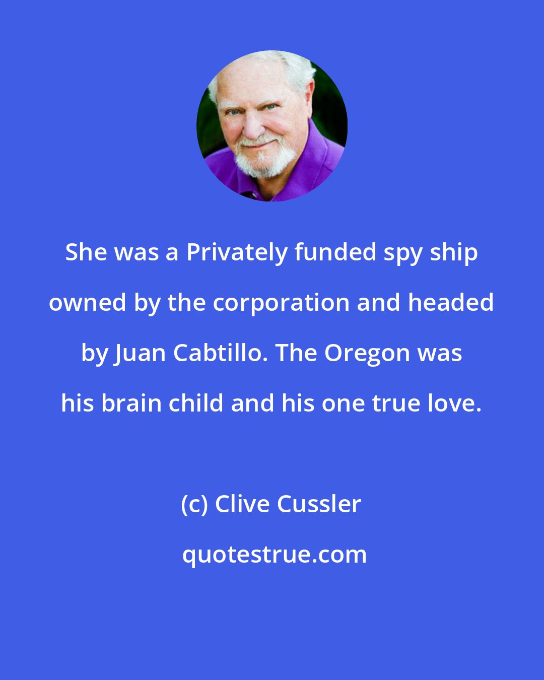 Clive Cussler: She was a Privately funded spy ship owned by the corporation and headed by Juan Cabtillo. The Oregon was his brain child and his one true love.