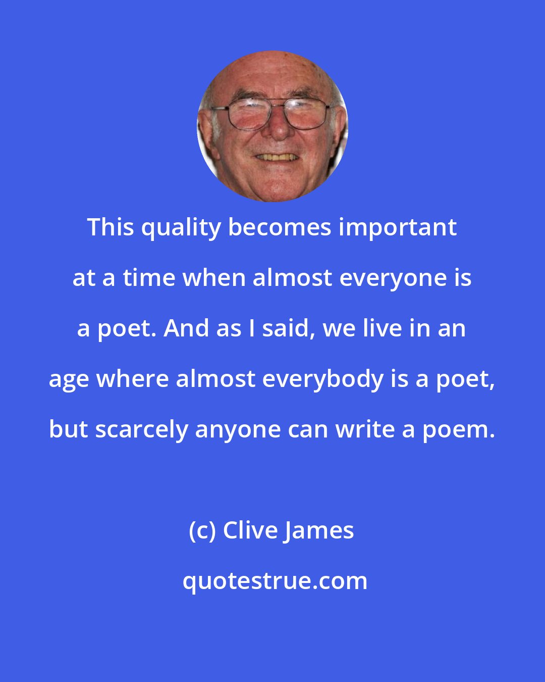 Clive James: This quality becomes important at a time when almost everyone is a poet. And as I said, we live in an age where almost everybody is a poet, but scarcely anyone can write a poem.