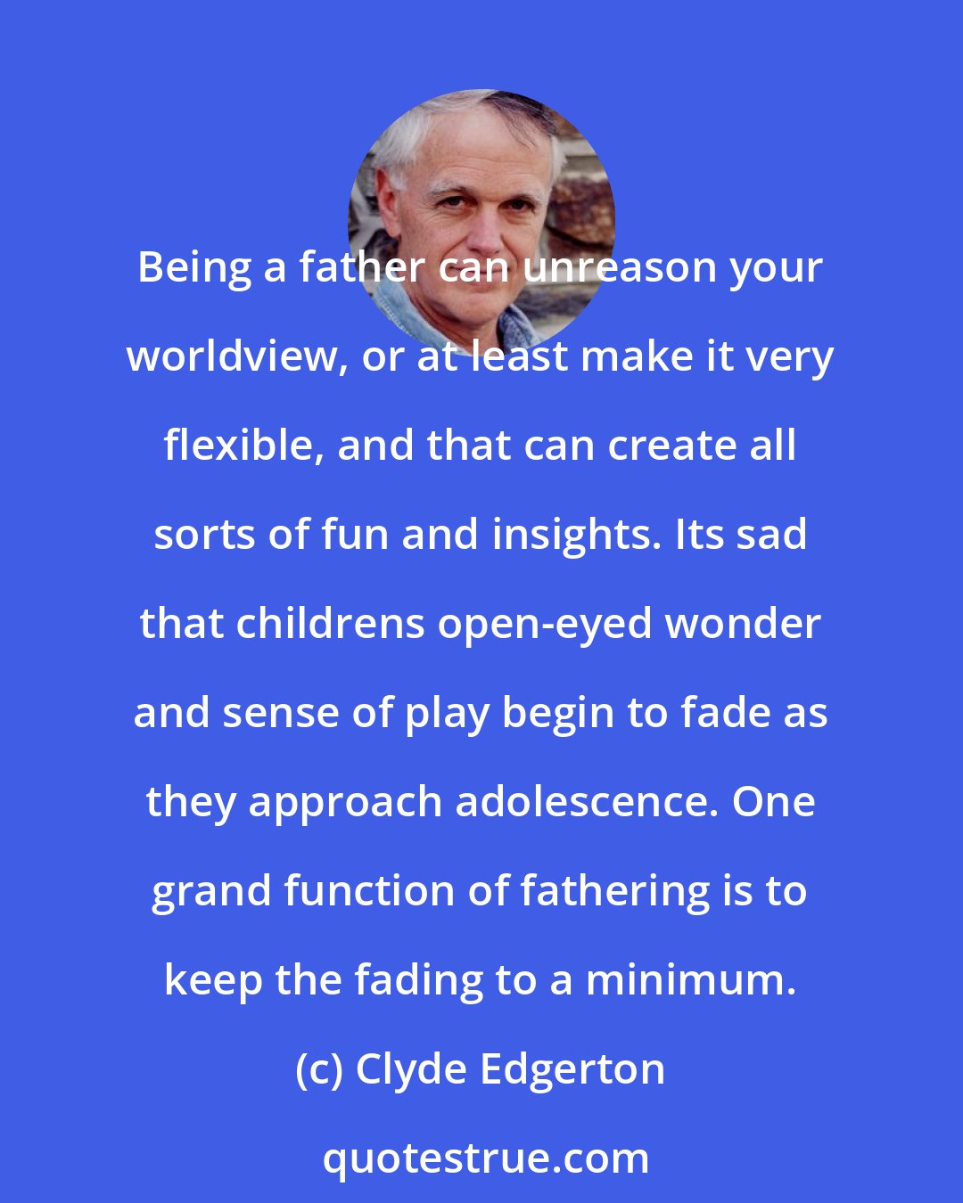 Clyde Edgerton: Being a father can unreason your worldview, or at least make it very flexible, and that can create all sorts of fun and insights. Its sad that childrens open-eyed wonder and sense of play begin to fade as they approach adolescence. One grand function of fathering is to keep the fading to a minimum.