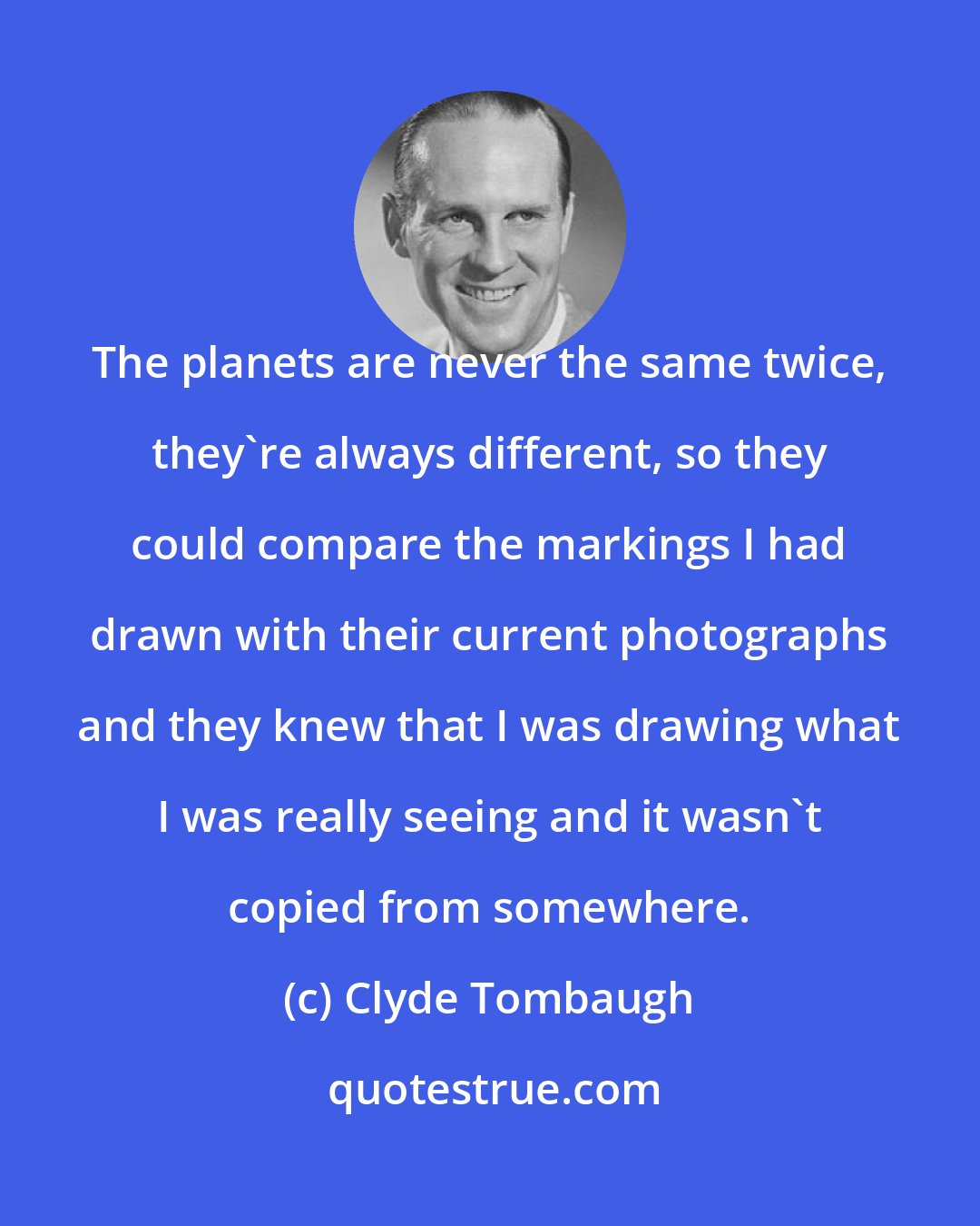 Clyde Tombaugh: The planets are never the same twice, they're always different, so they could compare the markings I had drawn with their current photographs and they knew that I was drawing what I was really seeing and it wasn't copied from somewhere.