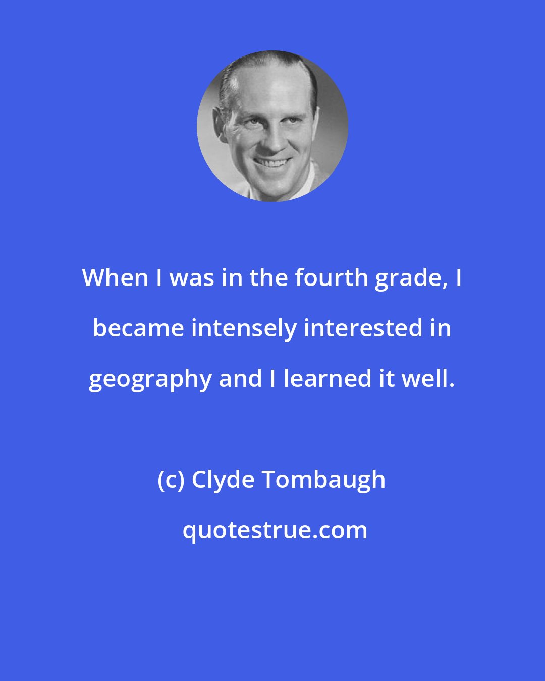 Clyde Tombaugh: When I was in the fourth grade, I became intensely interested in geography and I learned it well.