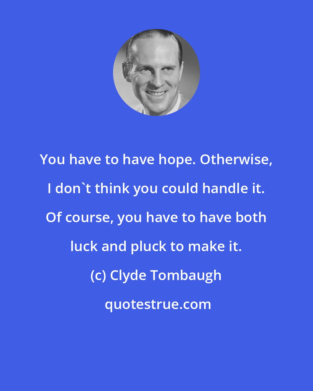Clyde Tombaugh: You have to have hope. Otherwise, I don't think you could handle it. Of course, you have to have both luck and pluck to make it.
