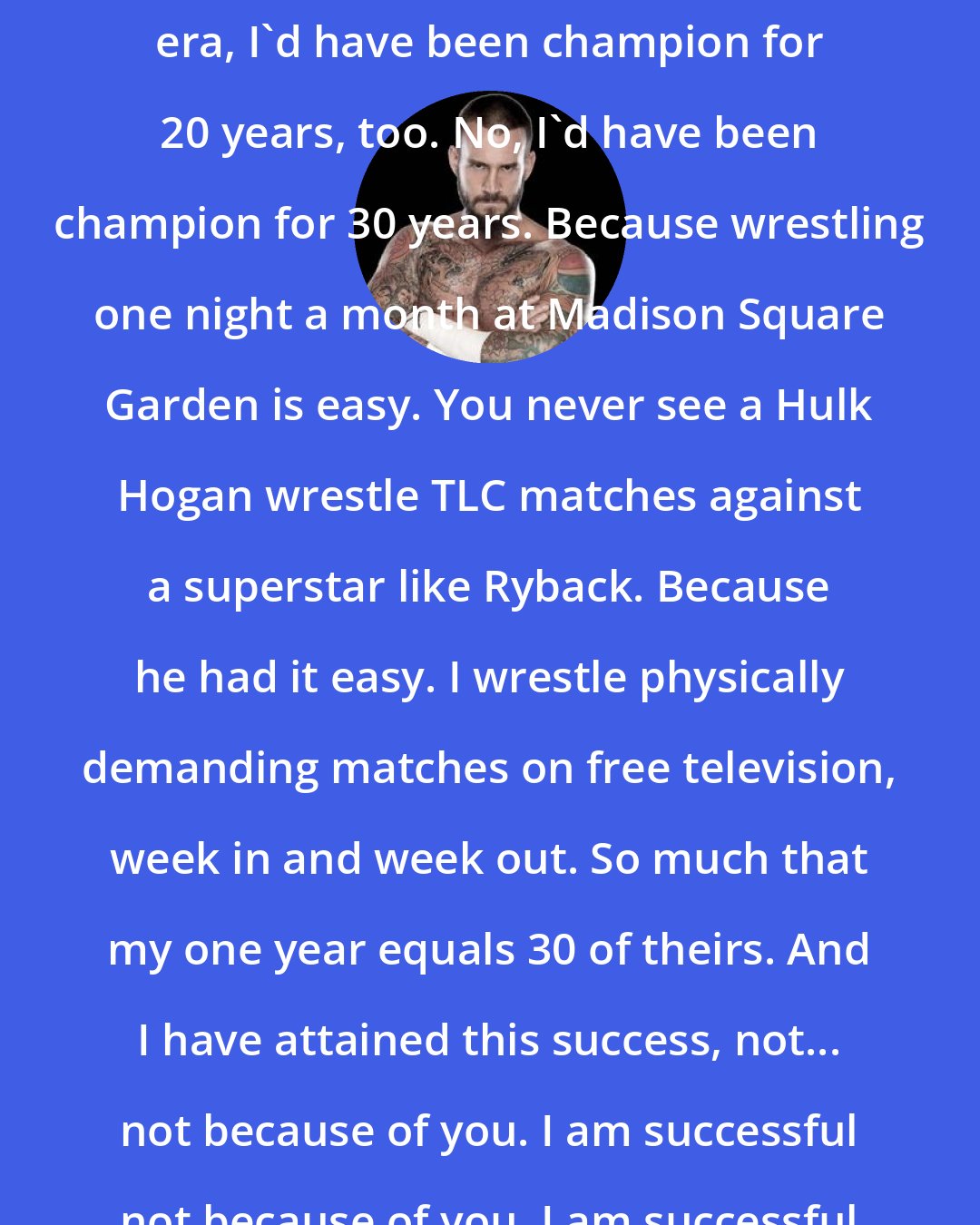 CM Punk: If I... if I competed in Bruno Sammartino's era, I'd have been champion for 20 years, too. No, I'd have been champion for 30 years. Because wrestling one night a month at Madison Square Garden is easy. You never see a Hulk Hogan wrestle TLC matches against a superstar like Ryback. Because he had it easy. I wrestle physically demanding matches on free television, week in and week out. So much that my one year equals 30 of theirs. And I have attained this success, not... not because of you. I am successful not because of you. I am successful in spite of you.