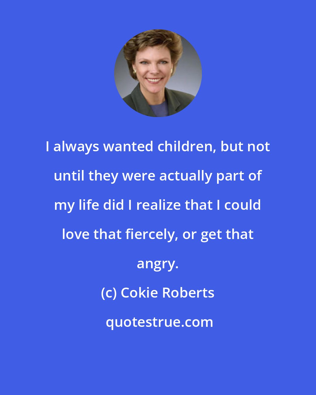 Cokie Roberts: I always wanted children, but not until they were actually part of my life did I realize that I could love that fiercely, or get that angry.