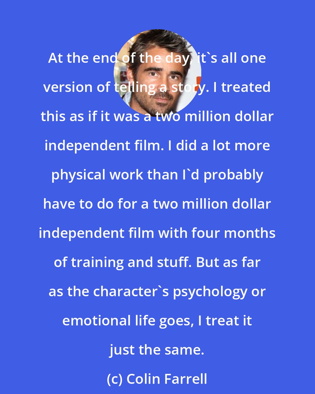 Colin Farrell: At the end of the day, it's all one version of telling a story. I treated this as if it was a two million dollar independent film. I did a lot more physical work than I'd probably have to do for a two million dollar independent film with four months of training and stuff. But as far as the character's psychology or emotional life goes, I treat it just the same.