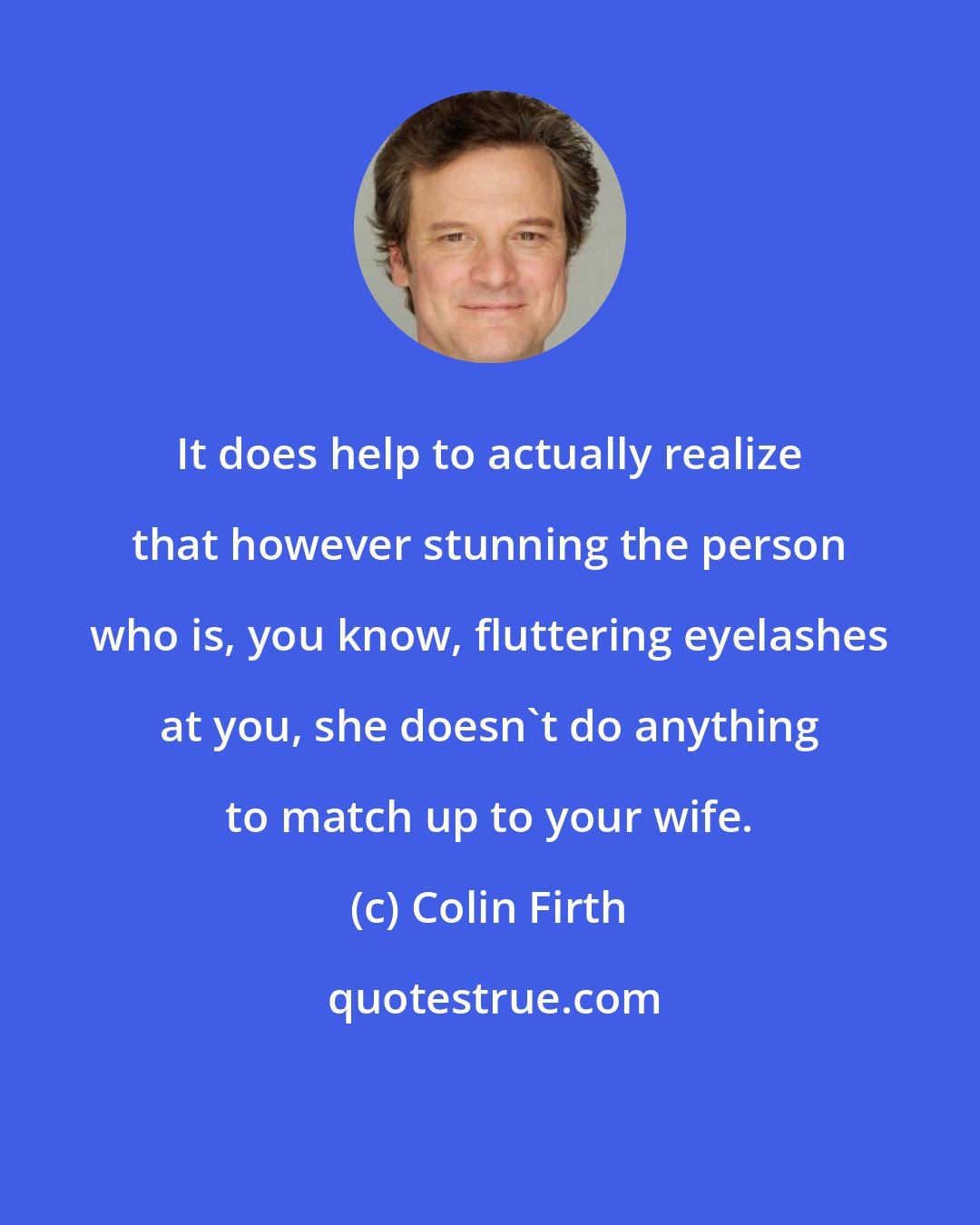 Colin Firth: It does help to actually realize that however stunning the person who is, you know, fluttering eyelashes at you, she doesn't do anything to match up to your wife.