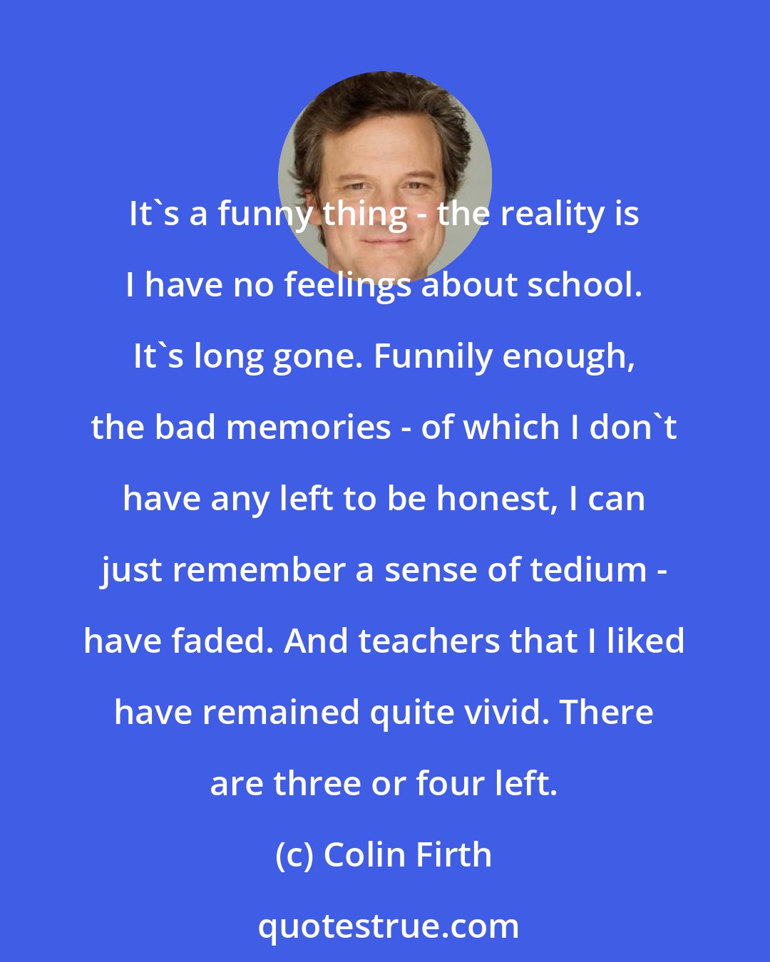 Colin Firth: It's a funny thing - the reality is I have no feelings about school. It's long gone. Funnily enough, the bad memories - of which I don't have any left to be honest, I can just remember a sense of tedium - have faded. And teachers that I liked have remained quite vivid. There are three or four left.