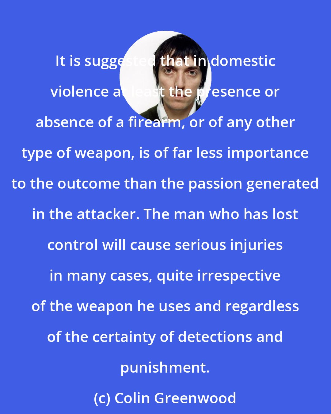 Colin Greenwood: It is suggested that in domestic violence at least the presence or absence of a firearm, or of any other type of weapon, is of far less importance to the outcome than the passion generated in the attacker. The man who has lost control will cause serious injuries in many cases, quite irrespective of the weapon he uses and regardless of the certainty of detections and punishment.