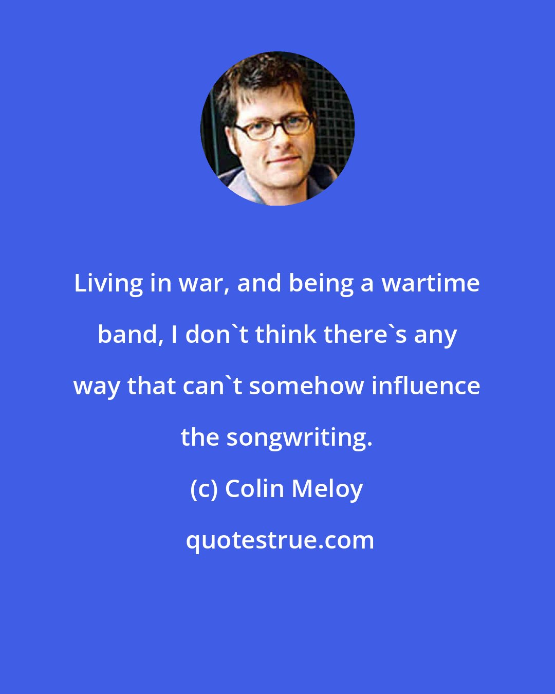 Colin Meloy: Living in war, and being a wartime band, I don't think there's any way that can't somehow influence the songwriting.
