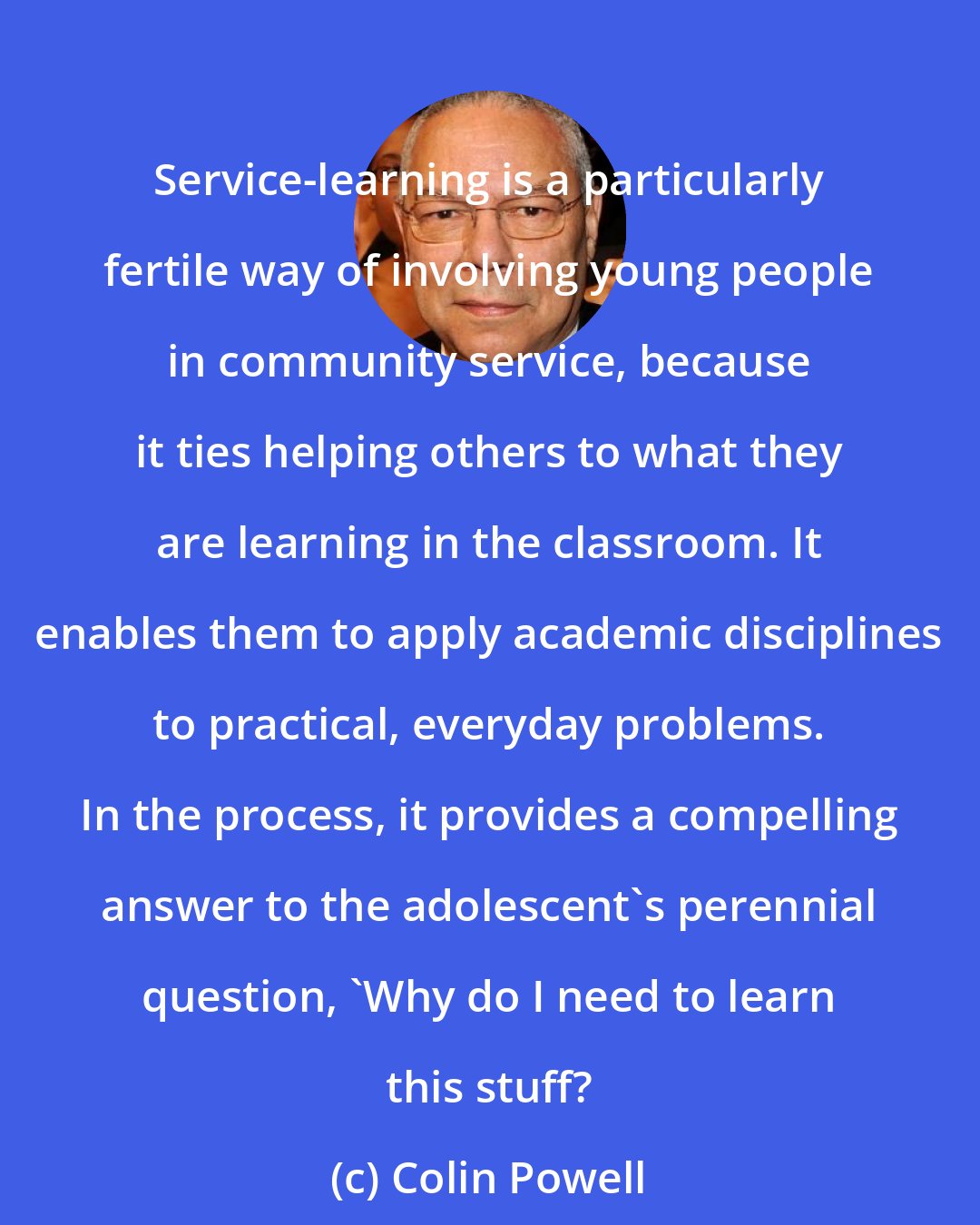 Colin Powell: Service-learning is a particularly fertile way of involving young people in community service, because it ties helping others to what they are learning in the classroom. It enables them to apply academic disciplines to practical, everyday problems. In the process, it provides a compelling answer to the adolescent's perennial question, 'Why do I need to learn this stuff?