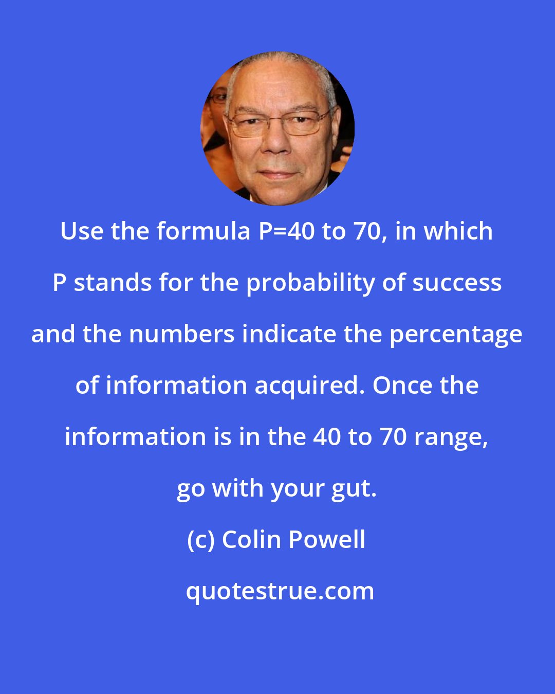 Colin Powell: Use the formula P=40 to 70, in which P stands for the probability of success and the numbers indicate the percentage of information acquired. Once the information is in the 40 to 70 range, go with your gut.