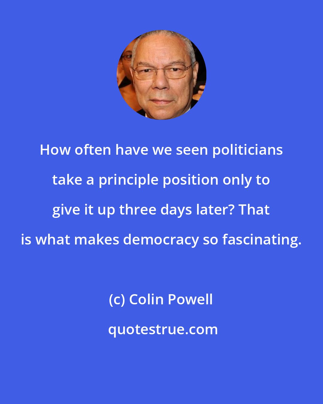 Colin Powell: How often have we seen politicians take a principle position only to give it up three days later? That is what makes democracy so fascinating.