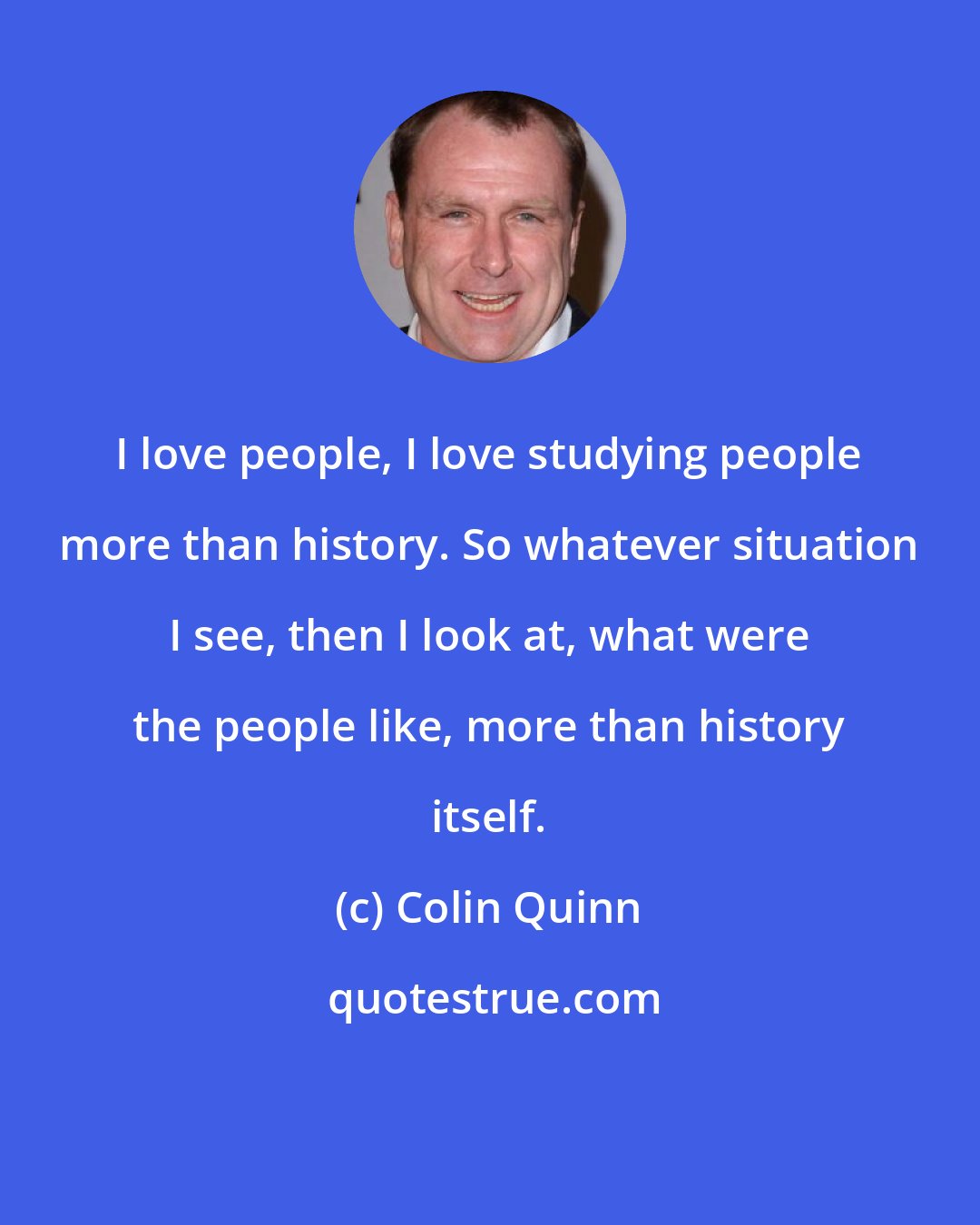 Colin Quinn: I love people, I love studying people more than history. So whatever situation I see, then I look at, what were the people like, more than history itself.