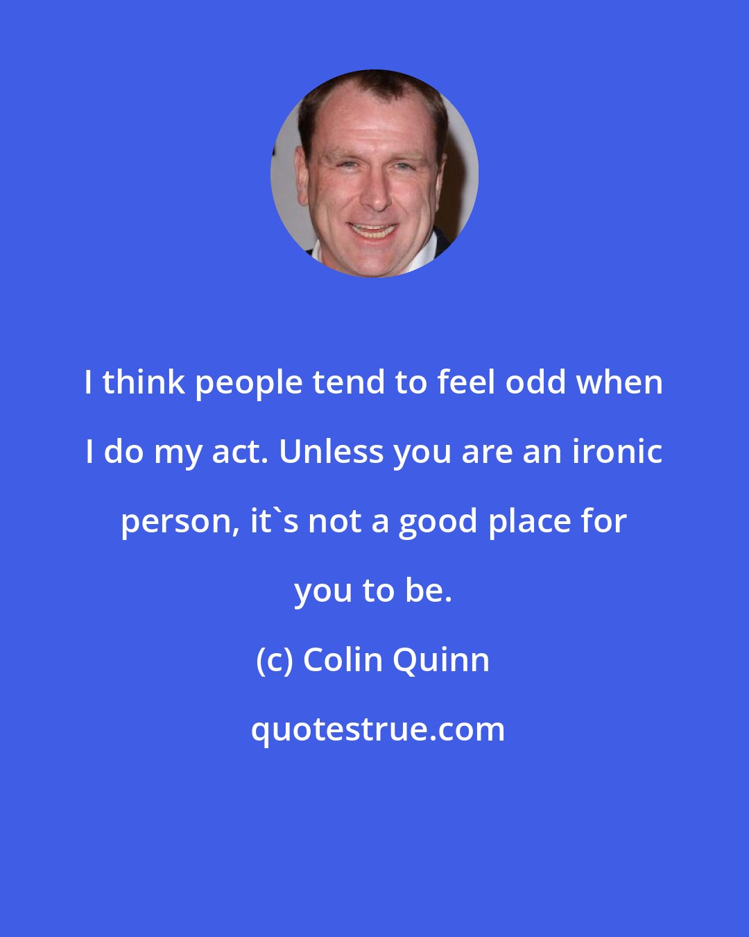 Colin Quinn: I think people tend to feel odd when I do my act. Unless you are an ironic person, it's not a good place for you to be.