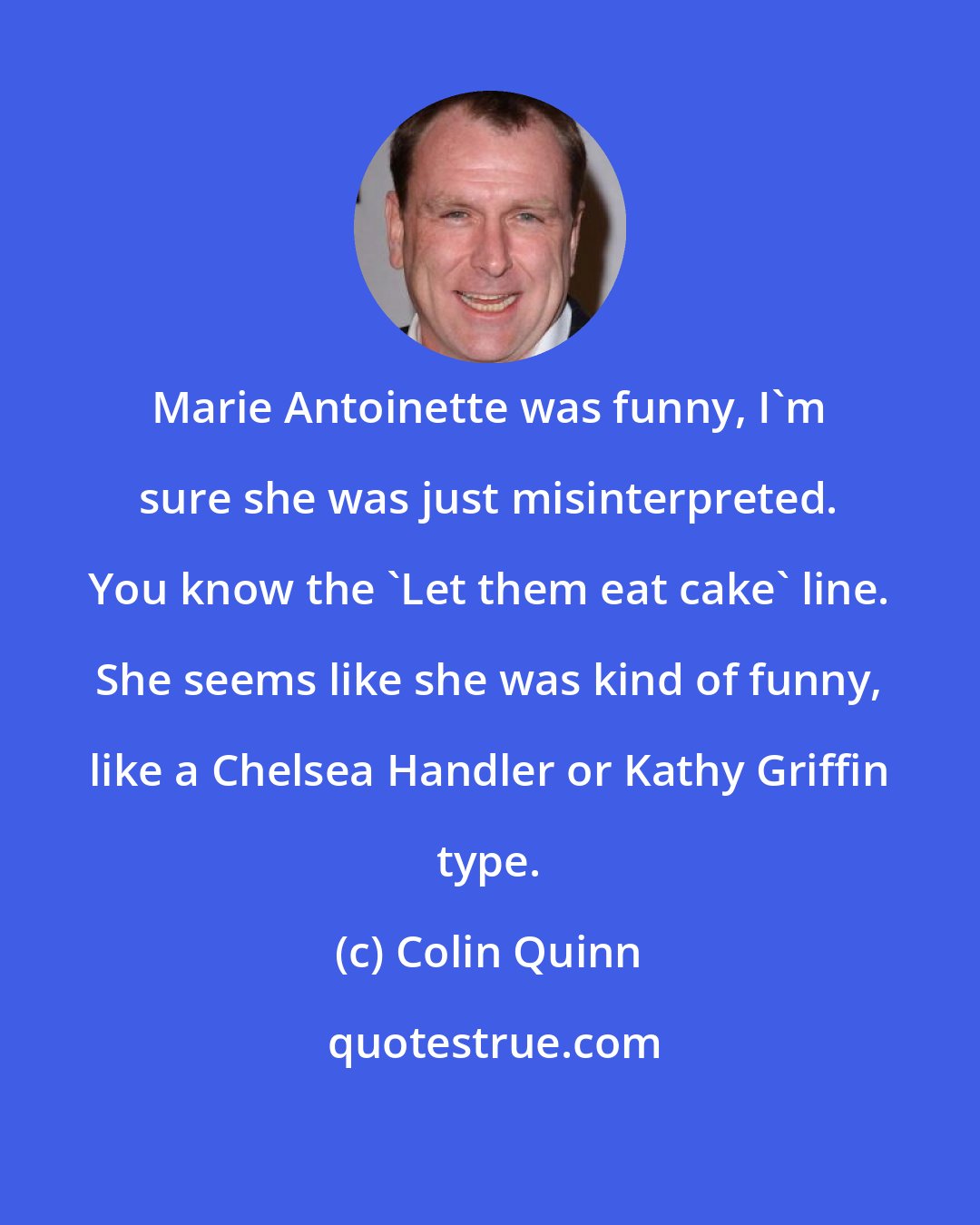 Colin Quinn: Marie Antoinette was funny, I'm sure she was just misinterpreted. You know the 'Let them eat cake' line. She seems like she was kind of funny, like a Chelsea Handler or Kathy Griffin type.