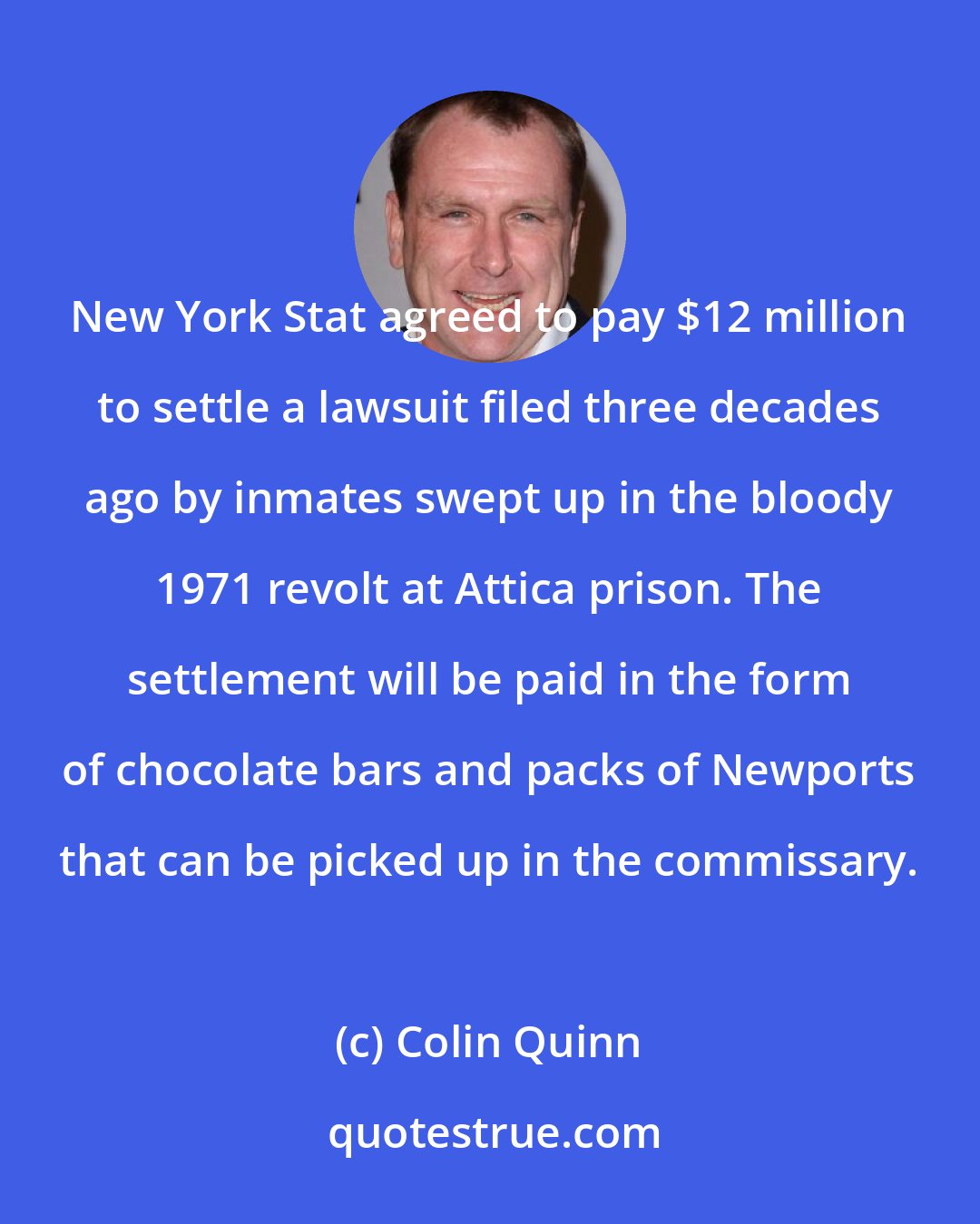 Colin Quinn: New York Stat agreed to pay $12 million to settle a lawsuit filed three decades ago by inmates swept up in the bloody 1971 revolt at Attica prison. The settlement will be paid in the form of chocolate bars and packs of Newports that can be picked up in the commissary.