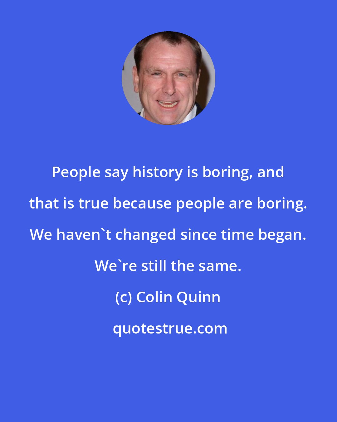 Colin Quinn: People say history is boring, and that is true because people are boring. We haven't changed since time began. We're still the same.
