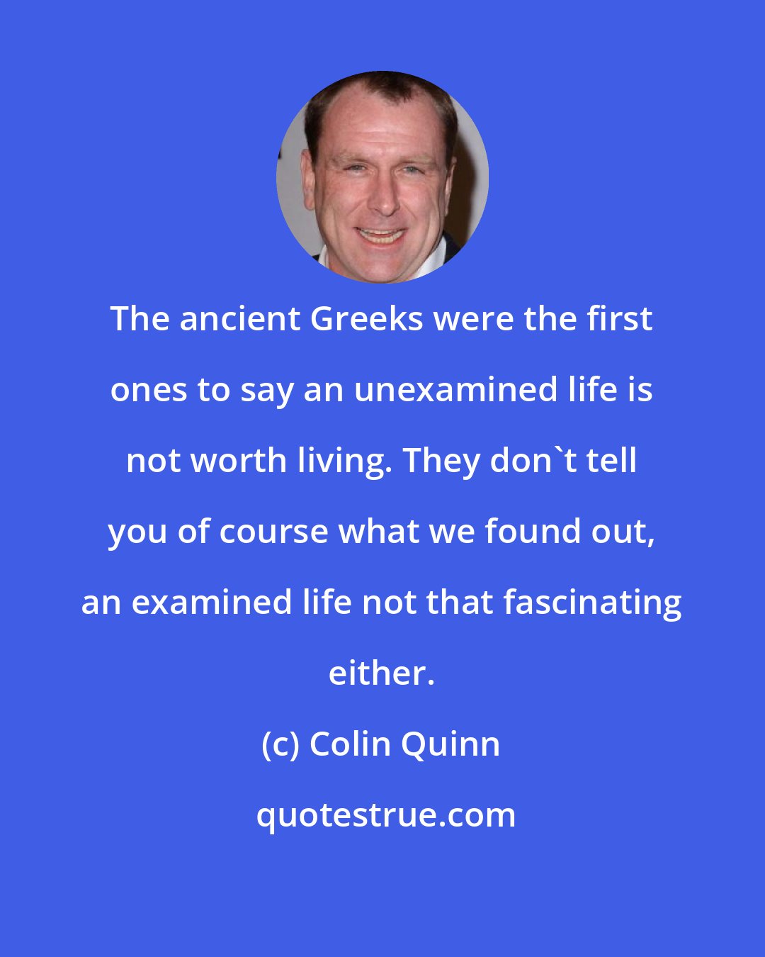 Colin Quinn: The ancient Greeks were the first ones to say an unexamined life is not worth living. They don't tell you of course what we found out, an examined life not that fascinating either.