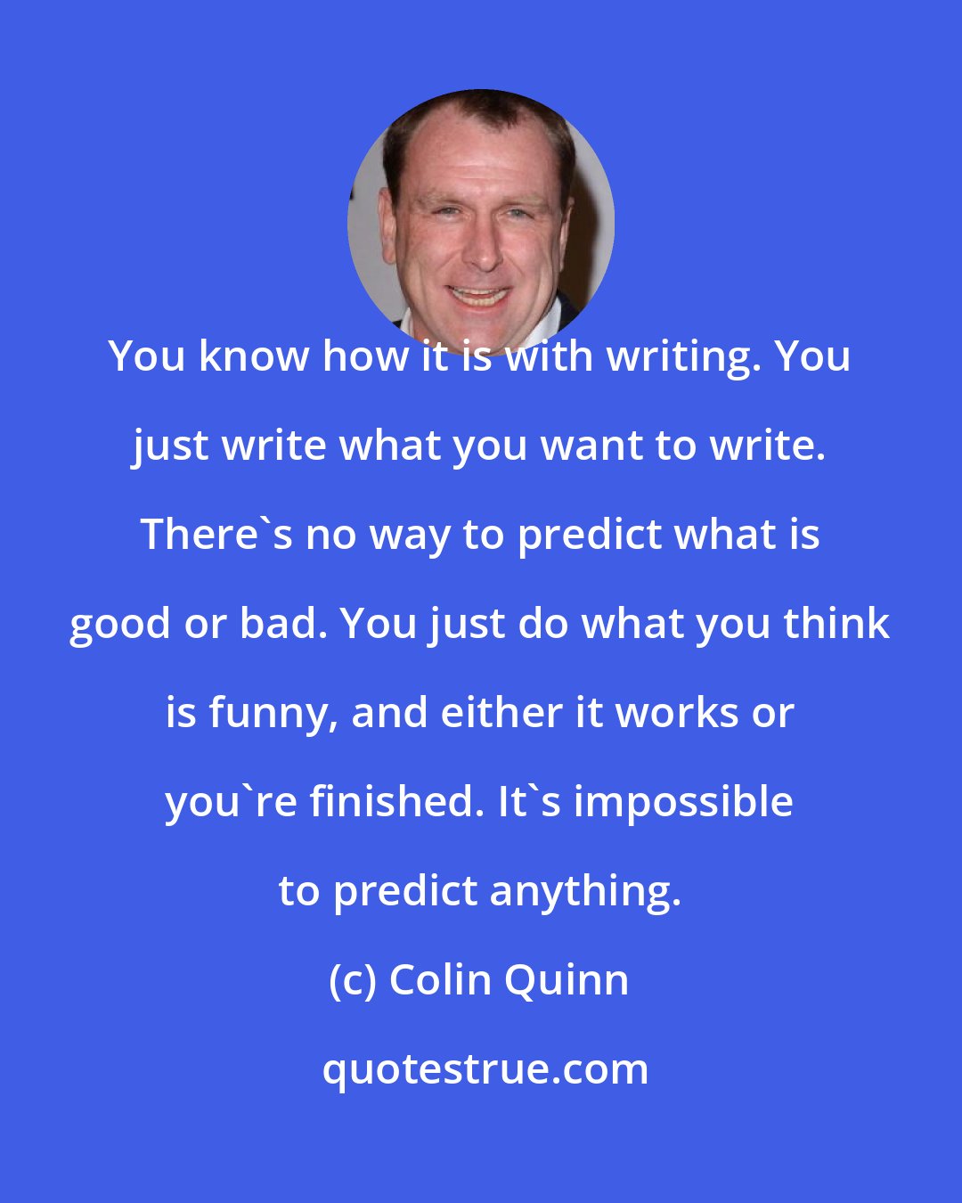 Colin Quinn: You know how it is with writing. You just write what you want to write. There's no way to predict what is good or bad. You just do what you think is funny, and either it works or you're finished. It's impossible to predict anything.